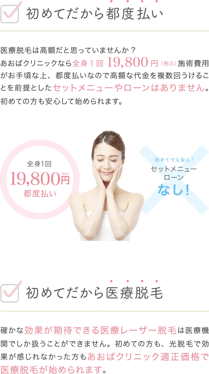 初めてだから都度払い 医療脱毛は高額だと思っていませんか？ あおばクリニックなら全身19800円（税込）施術費用がお手頃な上、都度払いなので高額な代金を複数回うけとることを前提としたセットメニューやローンはありません